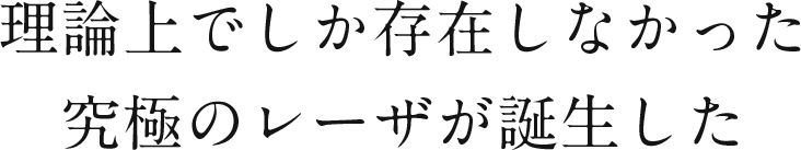 理論上でしか存在しなかった究極のレーザが誕生した